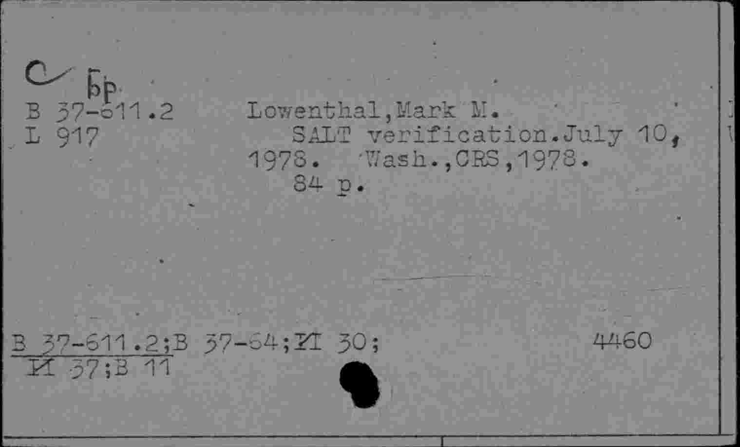 ﻿bp
B 37-611.2
L 917
Lowenthal,Mark'M.
SALT verification.July 10, 197S.	-Wash.,CBS,1973.
84 p.
B 3^-611.2;B '	37; B’TV
37-64;
4460
30;